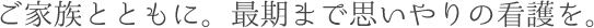 ご家族とともに。最期まで思いやりの看護を。